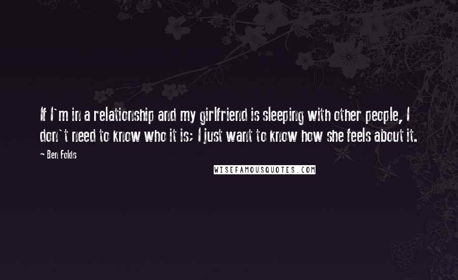 Ben Folds Quotes: If I'm in a relationship and my girlfriend is sleeping with other people, I don't need to know who it is; I just want to know how she feels about it.