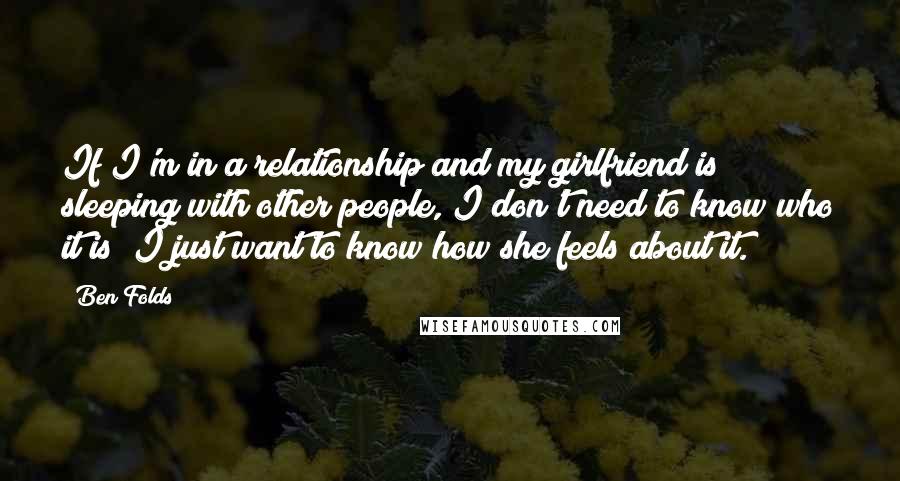 Ben Folds Quotes: If I'm in a relationship and my girlfriend is sleeping with other people, I don't need to know who it is; I just want to know how she feels about it.