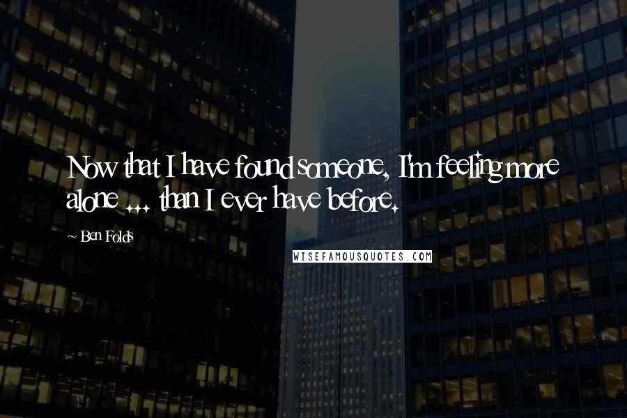 Ben Folds Quotes: Now that I have found someone, I'm feeling more alone ... than I ever have before.