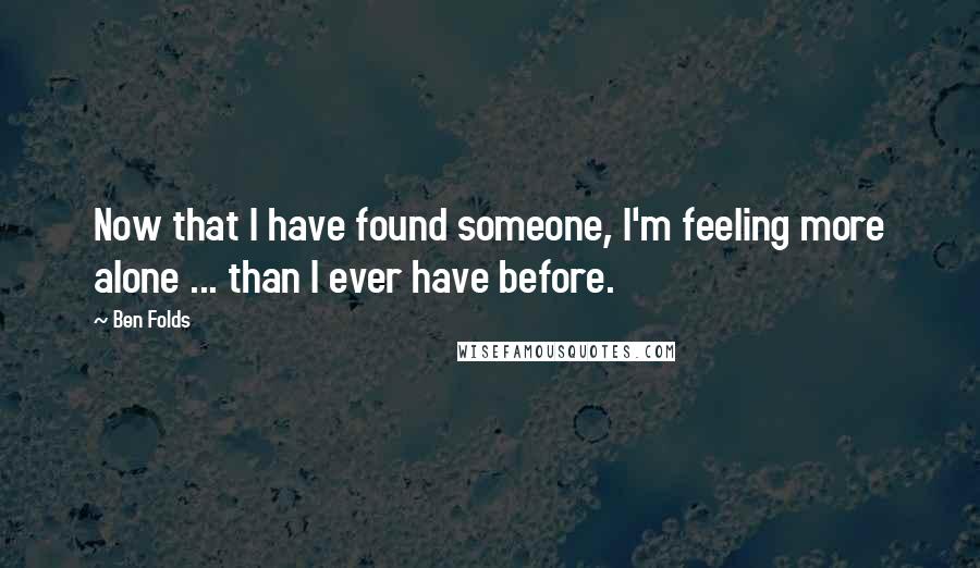 Ben Folds Quotes: Now that I have found someone, I'm feeling more alone ... than I ever have before.