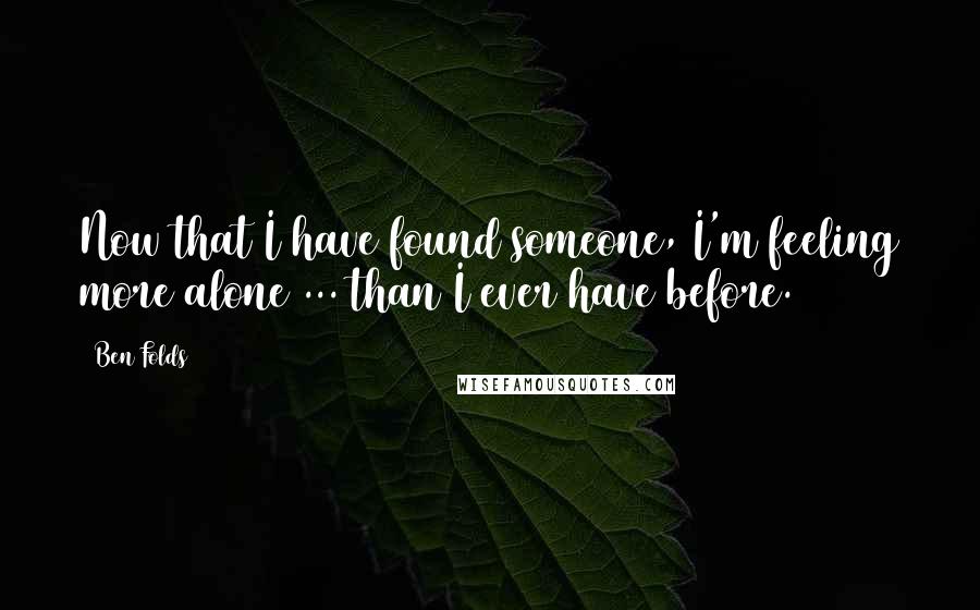 Ben Folds Quotes: Now that I have found someone, I'm feeling more alone ... than I ever have before.