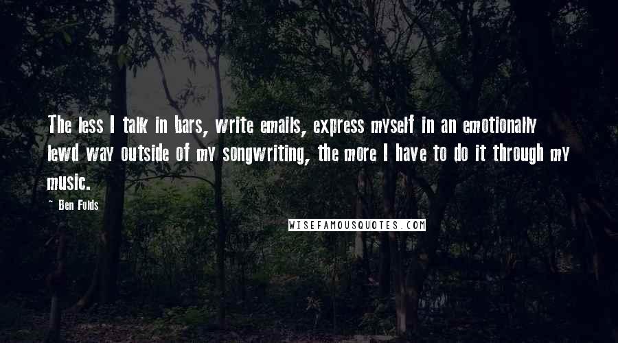 Ben Folds Quotes: The less I talk in bars, write emails, express myself in an emotionally lewd way outside of my songwriting, the more I have to do it through my music.