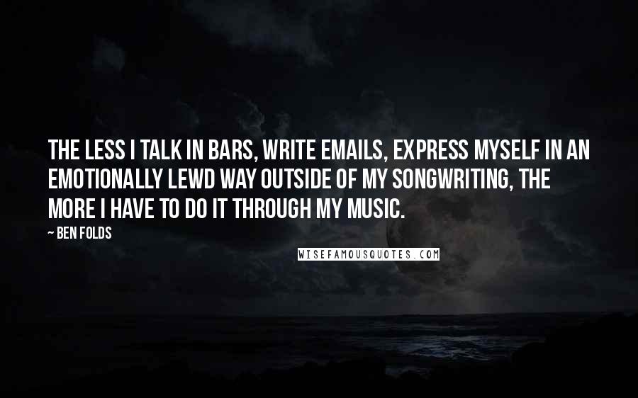 Ben Folds Quotes: The less I talk in bars, write emails, express myself in an emotionally lewd way outside of my songwriting, the more I have to do it through my music.