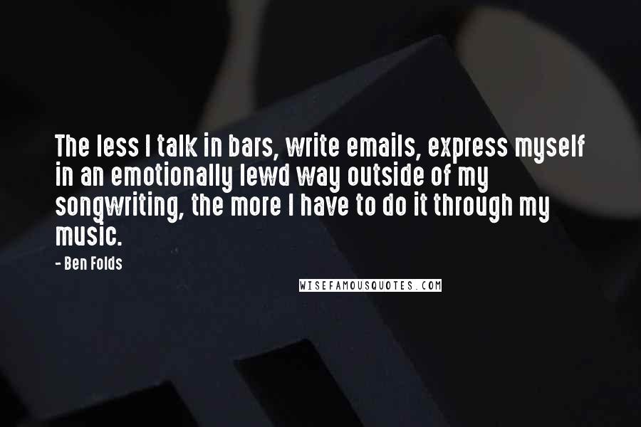 Ben Folds Quotes: The less I talk in bars, write emails, express myself in an emotionally lewd way outside of my songwriting, the more I have to do it through my music.