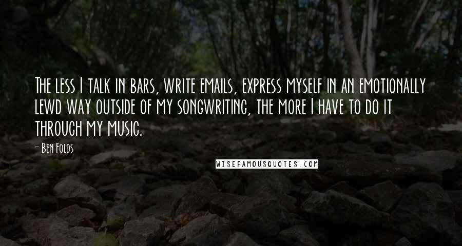 Ben Folds Quotes: The less I talk in bars, write emails, express myself in an emotionally lewd way outside of my songwriting, the more I have to do it through my music.