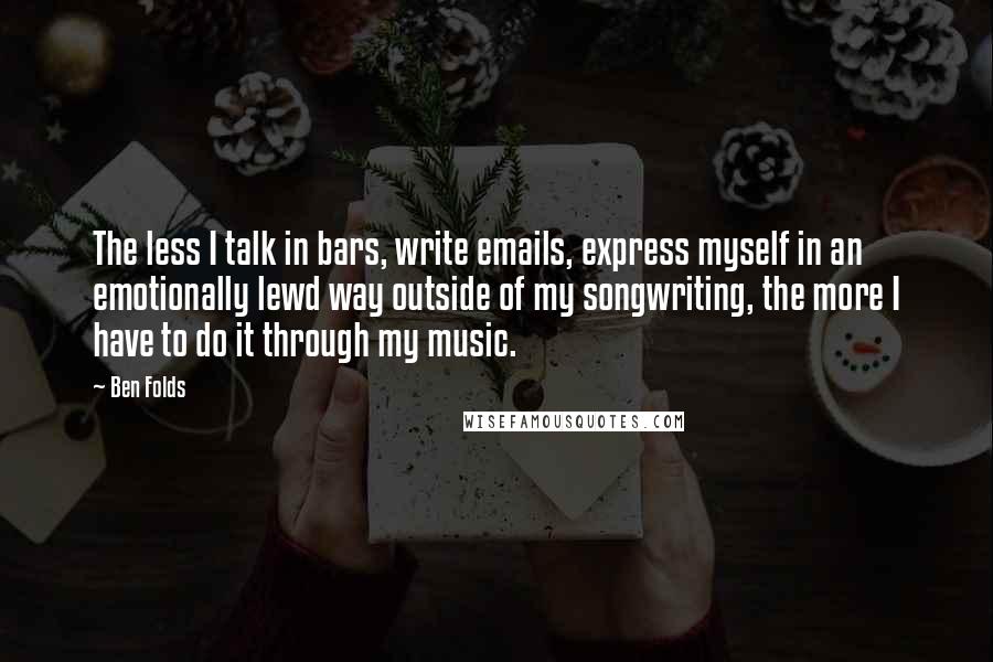 Ben Folds Quotes: The less I talk in bars, write emails, express myself in an emotionally lewd way outside of my songwriting, the more I have to do it through my music.