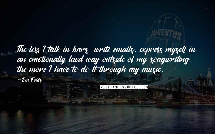 Ben Folds Quotes: The less I talk in bars, write emails, express myself in an emotionally lewd way outside of my songwriting, the more I have to do it through my music.