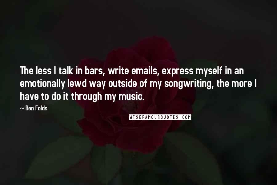 Ben Folds Quotes: The less I talk in bars, write emails, express myself in an emotionally lewd way outside of my songwriting, the more I have to do it through my music.