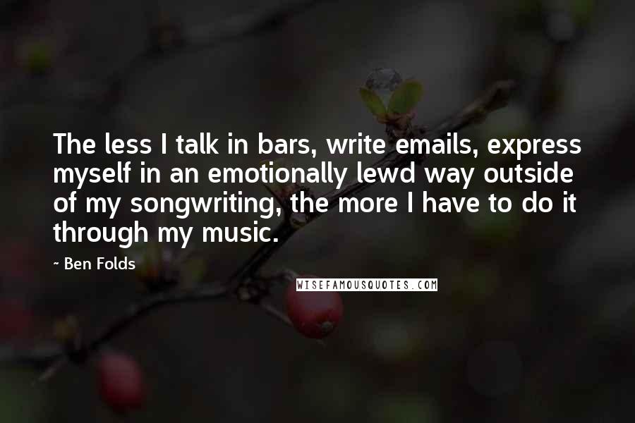 Ben Folds Quotes: The less I talk in bars, write emails, express myself in an emotionally lewd way outside of my songwriting, the more I have to do it through my music.