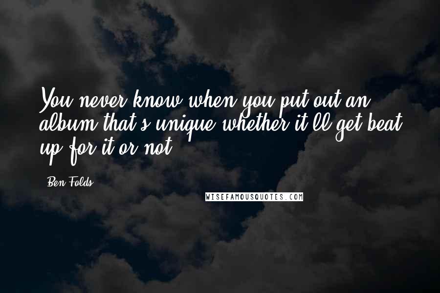 Ben Folds Quotes: You never know when you put out an album that's unique whether it'll get beat up for it or not.