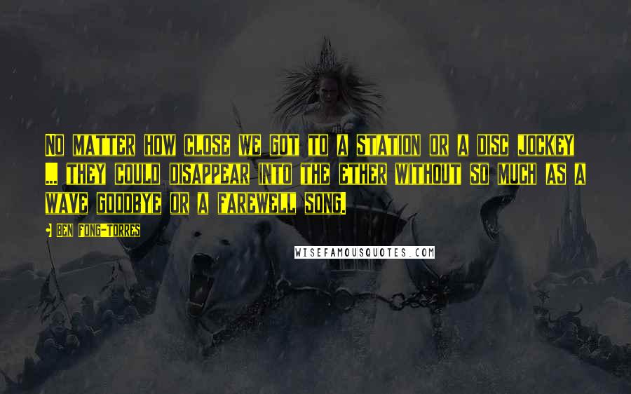 Ben Fong-Torres Quotes: No matter how close we got to a station or a disc jockey ... they could disappear into the ether without so much as a wave goodbye or a farewell song.