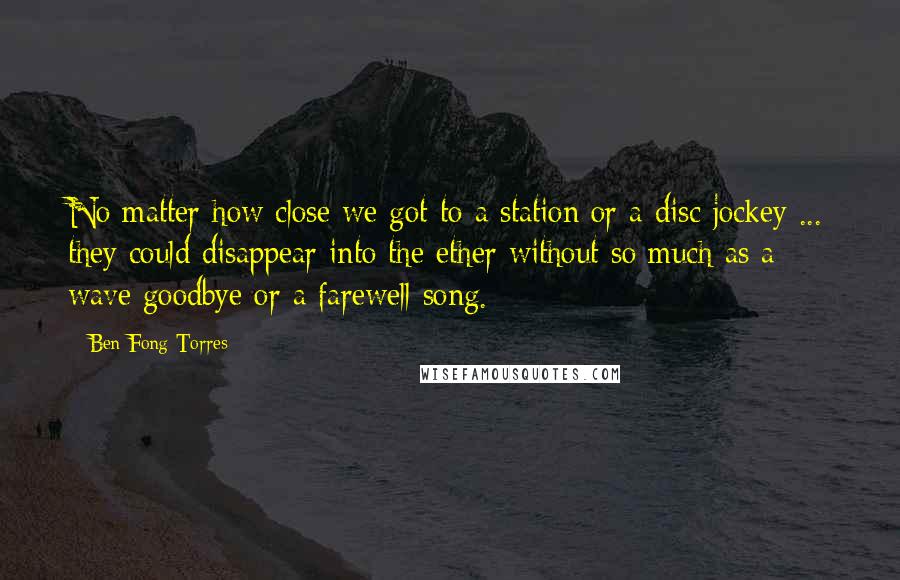 Ben Fong-Torres Quotes: No matter how close we got to a station or a disc jockey ... they could disappear into the ether without so much as a wave goodbye or a farewell song.