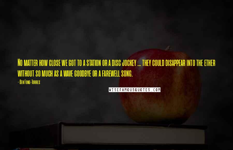 Ben Fong-Torres Quotes: No matter how close we got to a station or a disc jockey ... they could disappear into the ether without so much as a wave goodbye or a farewell song.