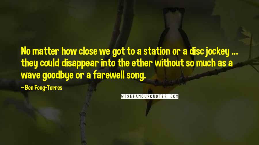 Ben Fong-Torres Quotes: No matter how close we got to a station or a disc jockey ... they could disappear into the ether without so much as a wave goodbye or a farewell song.