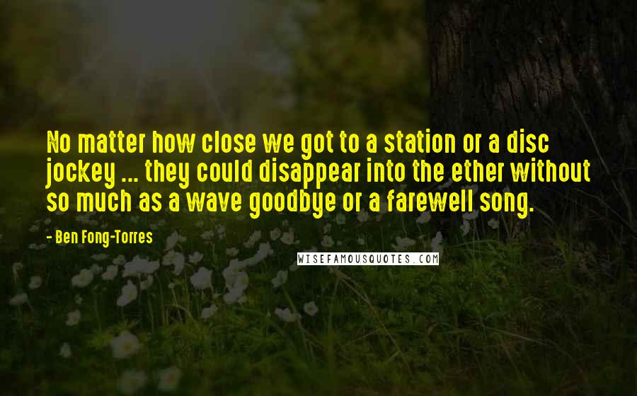 Ben Fong-Torres Quotes: No matter how close we got to a station or a disc jockey ... they could disappear into the ether without so much as a wave goodbye or a farewell song.