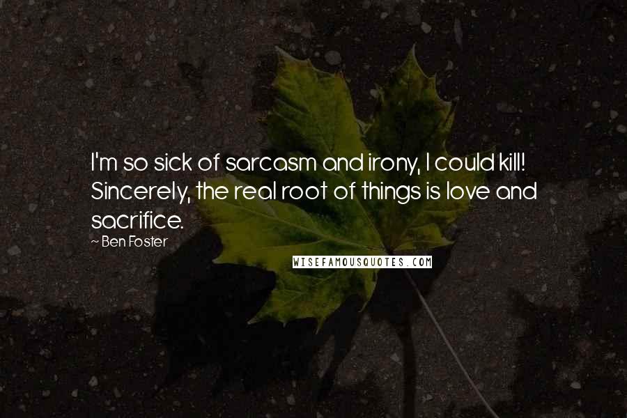 Ben Foster Quotes: I'm so sick of sarcasm and irony, I could kill! Sincerely, the real root of things is love and sacrifice.