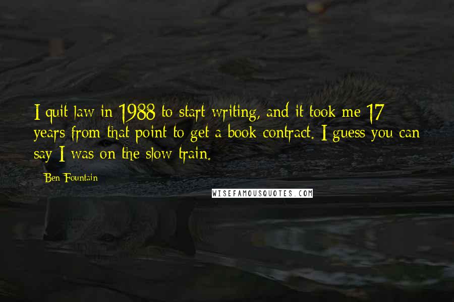 Ben Fountain Quotes: I quit law in 1988 to start writing, and it took me 17 years from that point to get a book contract. I guess you can say I was on the slow train.