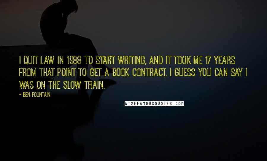 Ben Fountain Quotes: I quit law in 1988 to start writing, and it took me 17 years from that point to get a book contract. I guess you can say I was on the slow train.