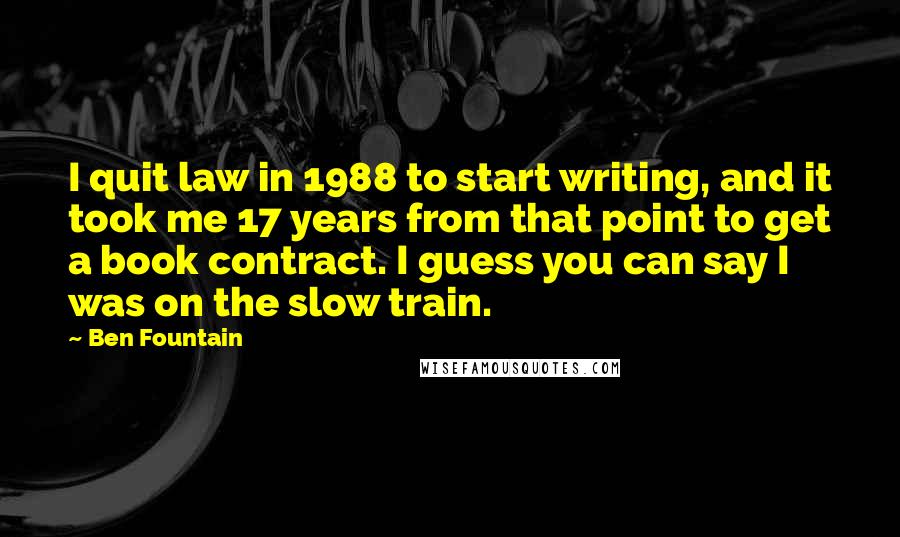 Ben Fountain Quotes: I quit law in 1988 to start writing, and it took me 17 years from that point to get a book contract. I guess you can say I was on the slow train.