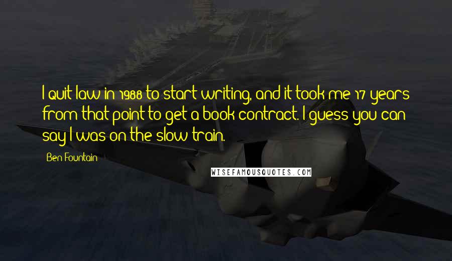 Ben Fountain Quotes: I quit law in 1988 to start writing, and it took me 17 years from that point to get a book contract. I guess you can say I was on the slow train.