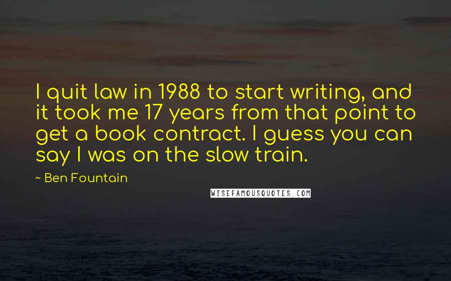 Ben Fountain Quotes: I quit law in 1988 to start writing, and it took me 17 years from that point to get a book contract. I guess you can say I was on the slow train.