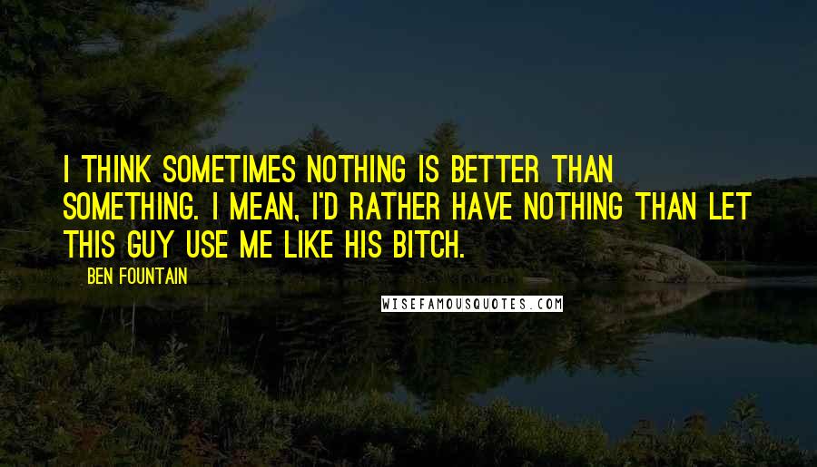 Ben Fountain Quotes: I think sometimes nothing is better than something. I mean, I'd rather have nothing than let this guy use me like his bitch.