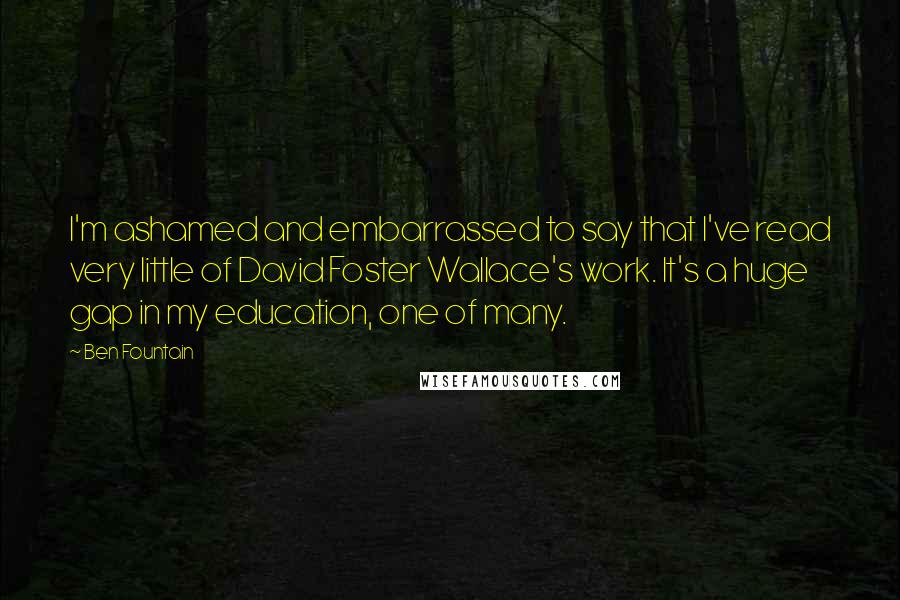 Ben Fountain Quotes: I'm ashamed and embarrassed to say that I've read very little of David Foster Wallace's work. It's a huge gap in my education, one of many.