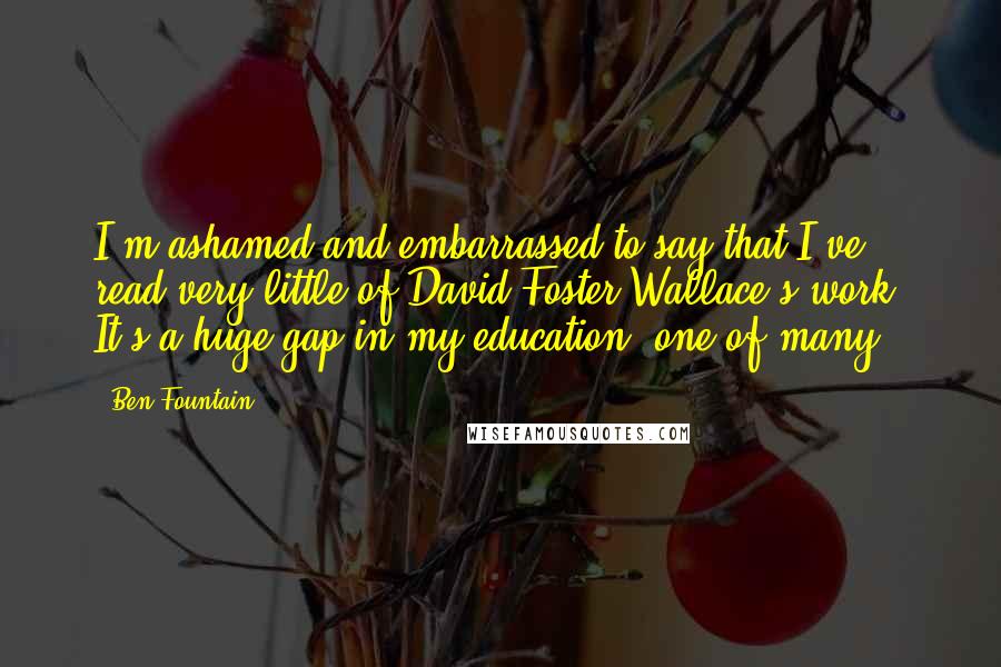 Ben Fountain Quotes: I'm ashamed and embarrassed to say that I've read very little of David Foster Wallace's work. It's a huge gap in my education, one of many.