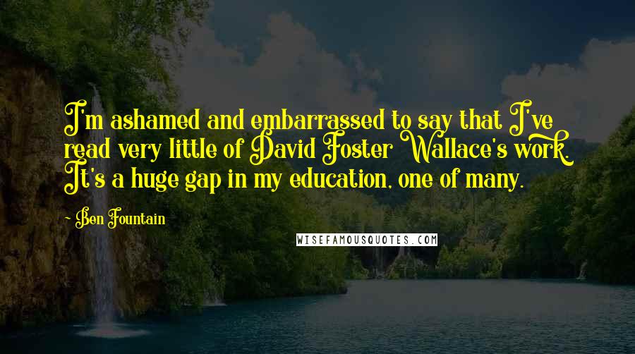 Ben Fountain Quotes: I'm ashamed and embarrassed to say that I've read very little of David Foster Wallace's work. It's a huge gap in my education, one of many.