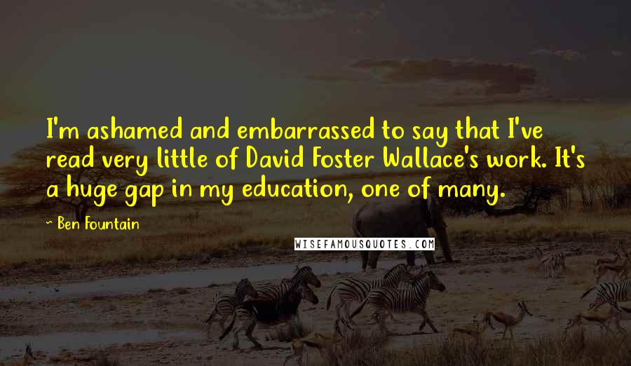 Ben Fountain Quotes: I'm ashamed and embarrassed to say that I've read very little of David Foster Wallace's work. It's a huge gap in my education, one of many.