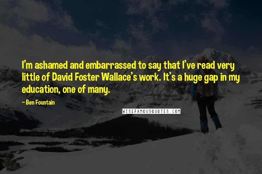 Ben Fountain Quotes: I'm ashamed and embarrassed to say that I've read very little of David Foster Wallace's work. It's a huge gap in my education, one of many.