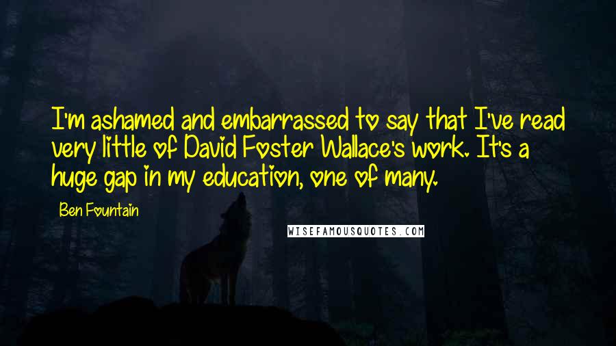 Ben Fountain Quotes: I'm ashamed and embarrassed to say that I've read very little of David Foster Wallace's work. It's a huge gap in my education, one of many.