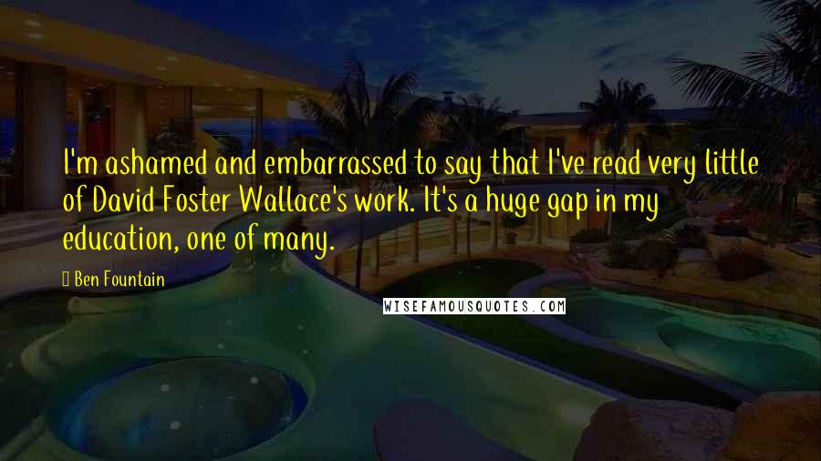 Ben Fountain Quotes: I'm ashamed and embarrassed to say that I've read very little of David Foster Wallace's work. It's a huge gap in my education, one of many.