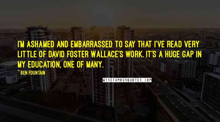 Ben Fountain Quotes: I'm ashamed and embarrassed to say that I've read very little of David Foster Wallace's work. It's a huge gap in my education, one of many.