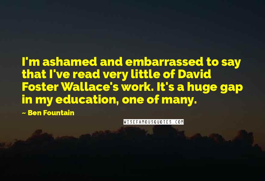 Ben Fountain Quotes: I'm ashamed and embarrassed to say that I've read very little of David Foster Wallace's work. It's a huge gap in my education, one of many.