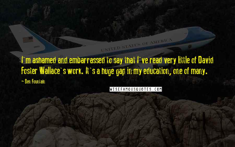 Ben Fountain Quotes: I'm ashamed and embarrassed to say that I've read very little of David Foster Wallace's work. It's a huge gap in my education, one of many.