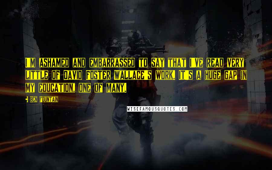 Ben Fountain Quotes: I'm ashamed and embarrassed to say that I've read very little of David Foster Wallace's work. It's a huge gap in my education, one of many.