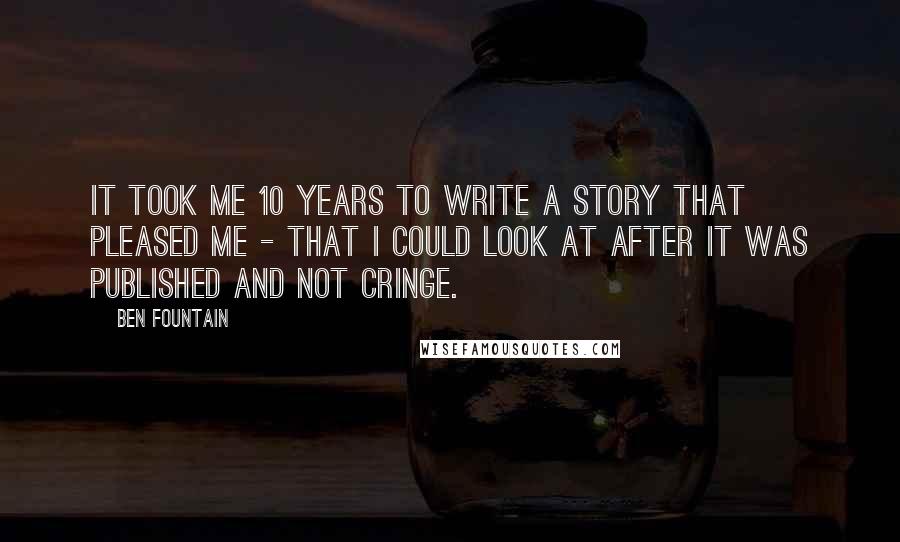 Ben Fountain Quotes: It took me 10 years to write a story that pleased me - that I could look at after it was published and not cringe.