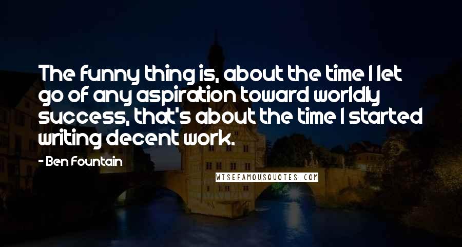 Ben Fountain Quotes: The funny thing is, about the time I let go of any aspiration toward worldly success, that's about the time I started writing decent work.