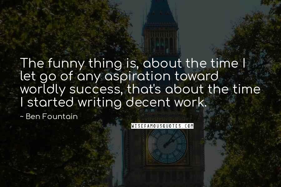 Ben Fountain Quotes: The funny thing is, about the time I let go of any aspiration toward worldly success, that's about the time I started writing decent work.