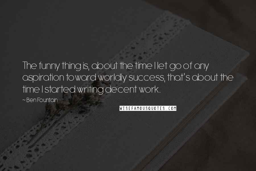 Ben Fountain Quotes: The funny thing is, about the time I let go of any aspiration toward worldly success, that's about the time I started writing decent work.