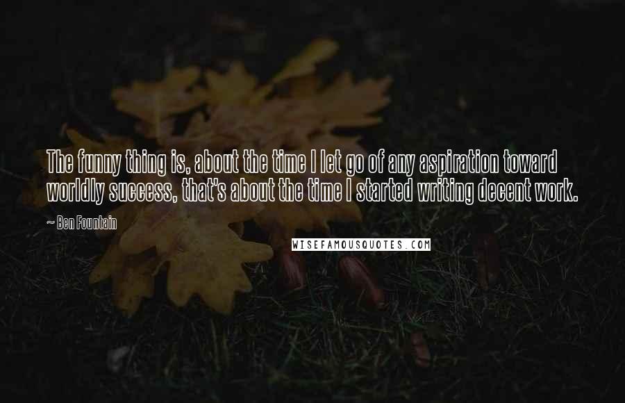 Ben Fountain Quotes: The funny thing is, about the time I let go of any aspiration toward worldly success, that's about the time I started writing decent work.