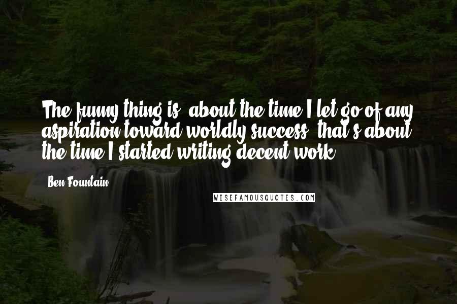 Ben Fountain Quotes: The funny thing is, about the time I let go of any aspiration toward worldly success, that's about the time I started writing decent work.