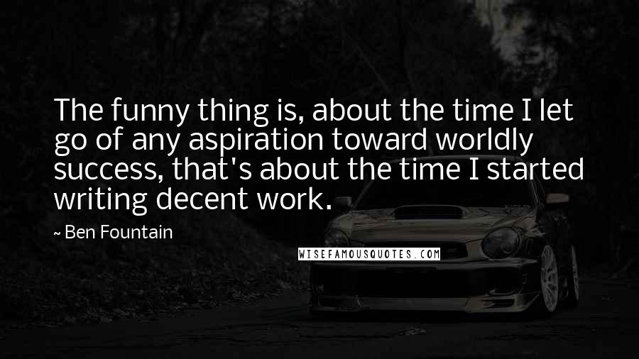 Ben Fountain Quotes: The funny thing is, about the time I let go of any aspiration toward worldly success, that's about the time I started writing decent work.