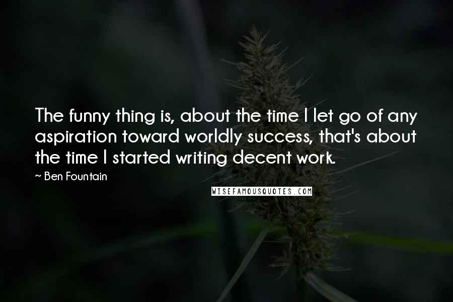 Ben Fountain Quotes: The funny thing is, about the time I let go of any aspiration toward worldly success, that's about the time I started writing decent work.