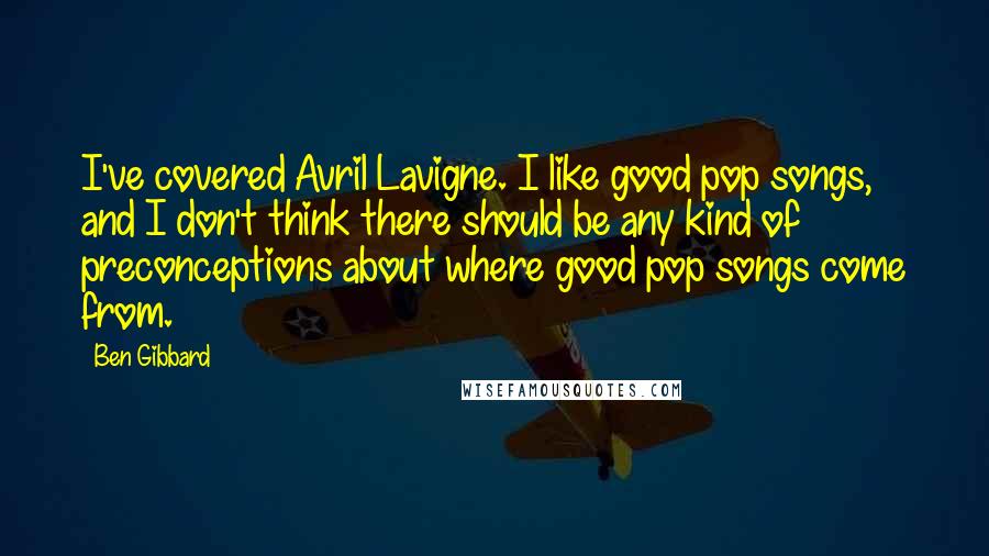 Ben Gibbard Quotes: I've covered Avril Lavigne. I like good pop songs, and I don't think there should be any kind of preconceptions about where good pop songs come from.