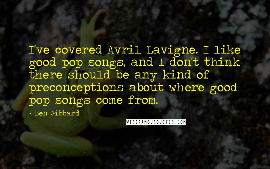 Ben Gibbard Quotes: I've covered Avril Lavigne. I like good pop songs, and I don't think there should be any kind of preconceptions about where good pop songs come from.