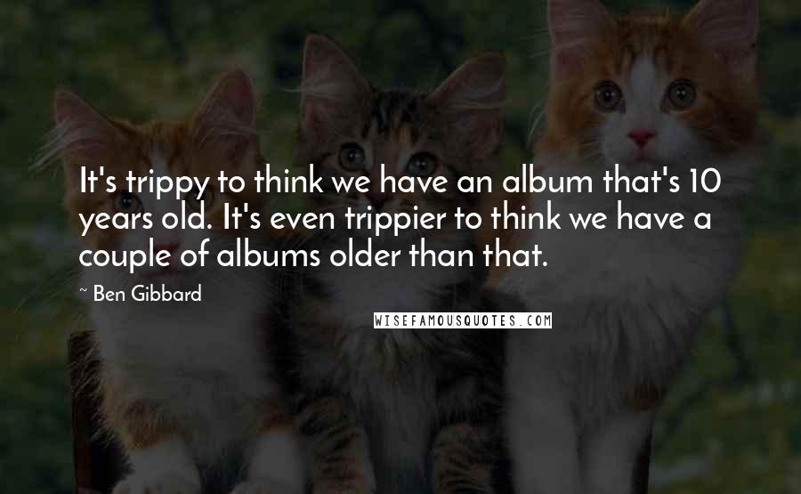 Ben Gibbard Quotes: It's trippy to think we have an album that's 10 years old. It's even trippier to think we have a couple of albums older than that.