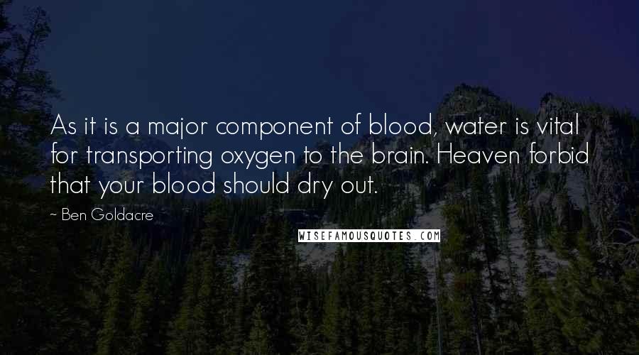 Ben Goldacre Quotes: As it is a major component of blood, water is vital for transporting oxygen to the brain. Heaven forbid that your blood should dry out.