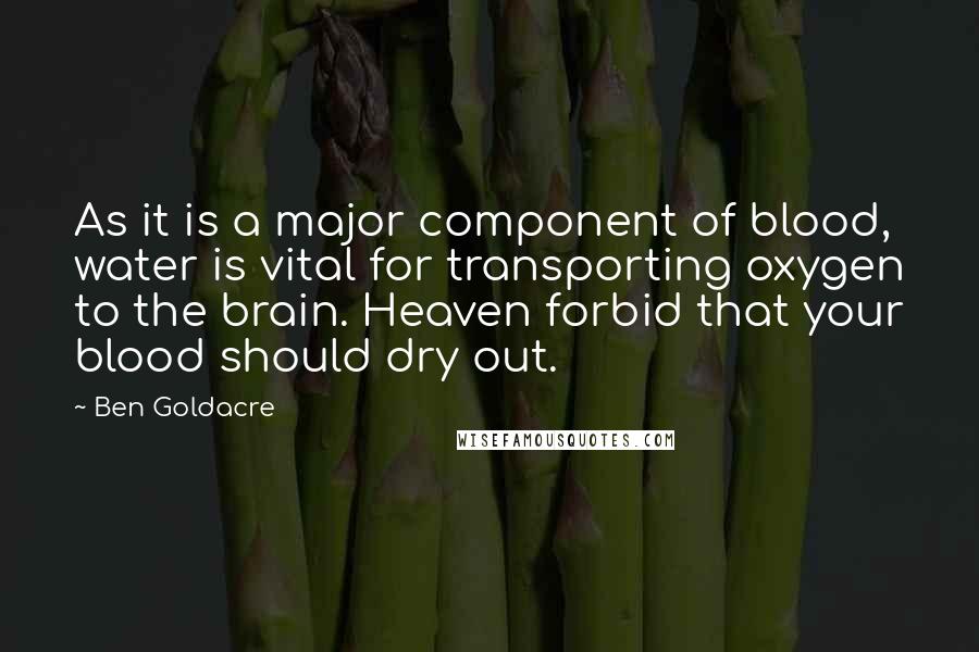 Ben Goldacre Quotes: As it is a major component of blood, water is vital for transporting oxygen to the brain. Heaven forbid that your blood should dry out.
